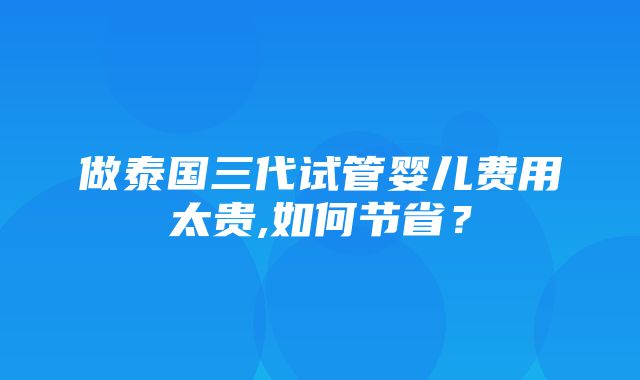 做泰国三代试管婴儿费用太贵,如何节省？