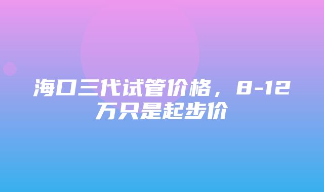 海口三代试管价格，8-12万只是起步价