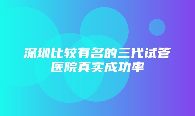 深圳比较有名的三代试管医院真实成功率