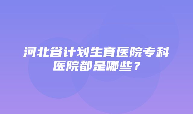 河北省计划生育医院专科医院都是哪些？