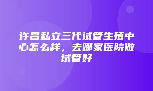 许昌私立三代试管生殖中心怎么样，去哪家医院做试管好