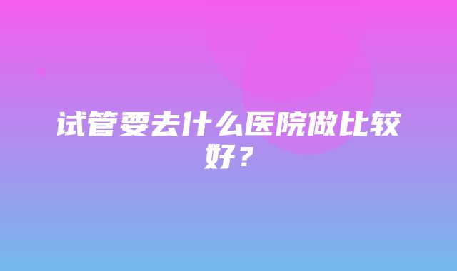 试管要去什么医院做比较好？