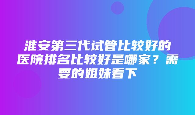 淮安第三代试管比较好的医院排名比较好是哪家？需要的姐妹看下