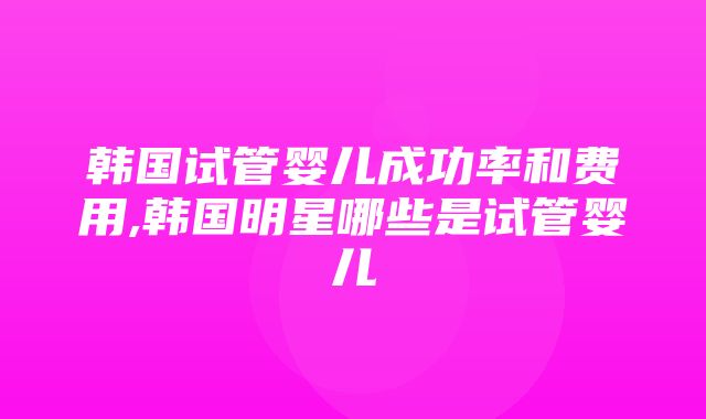 韩国试管婴儿成功率和费用,韩国明星哪些是试管婴儿