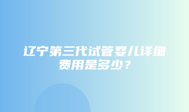 辽宁第三代试管婴儿详细费用是多少？