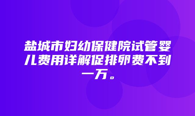 盐城市妇幼保健院试管婴儿费用详解促排卵费不到一万。