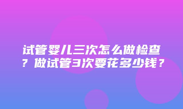 试管婴儿三次怎么做检查？做试管3次要花多少钱？