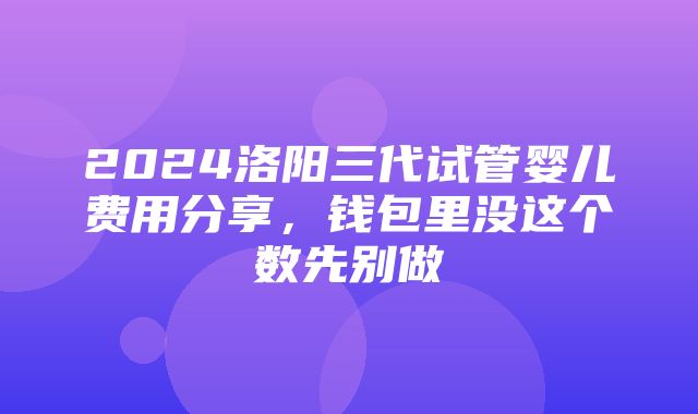 2024洛阳三代试管婴儿费用分享，钱包里没这个数先别做