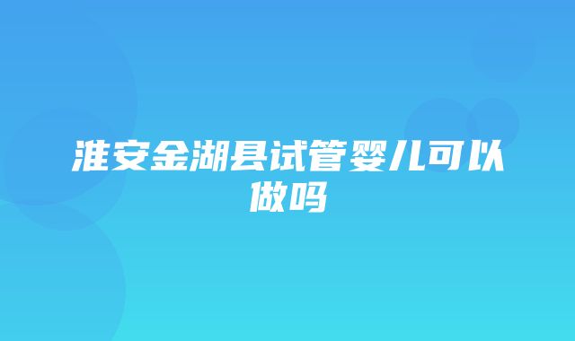 淮安金湖县试管婴儿可以做吗