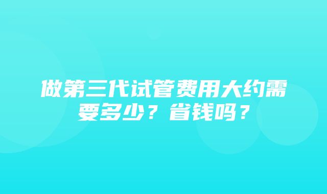 做第三代试管费用大约需要多少？省钱吗？