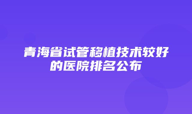 青海省试管移植技术较好的医院排名公布