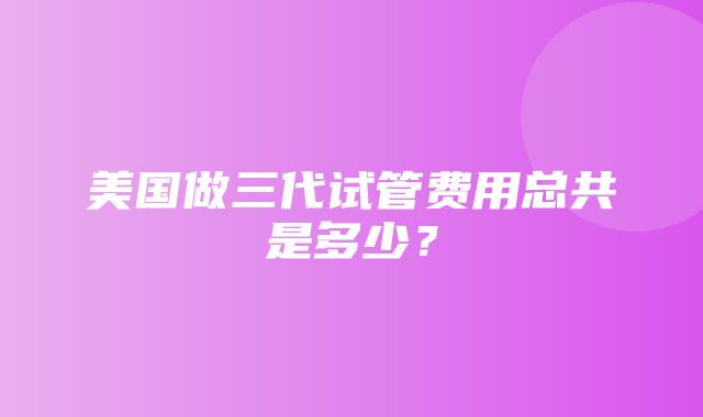 美国做三代试管费用总共是多少？