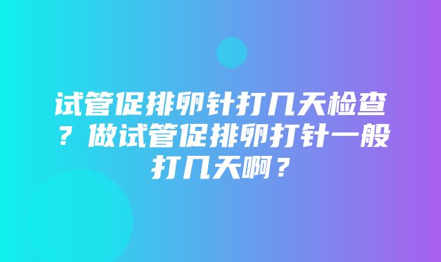 试管促排卵针打几天检查？做试管促排卵打针一般打几天啊？