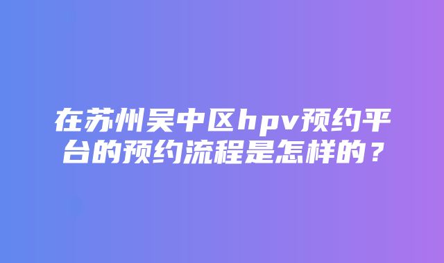 在苏州吴中区hpv预约平台的预约流程是怎样的？