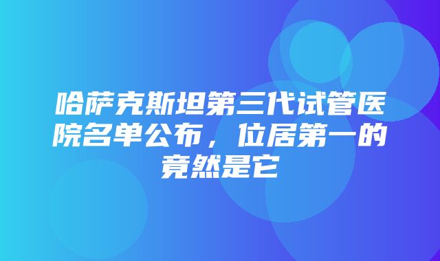 哈萨克斯坦第三代试管医院名单公布，位居第一的竟然是它