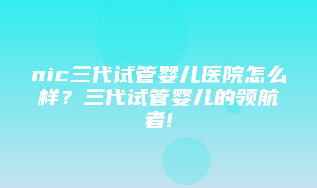 nic三代试管婴儿医院怎么样？三代试管婴儿的领航者!