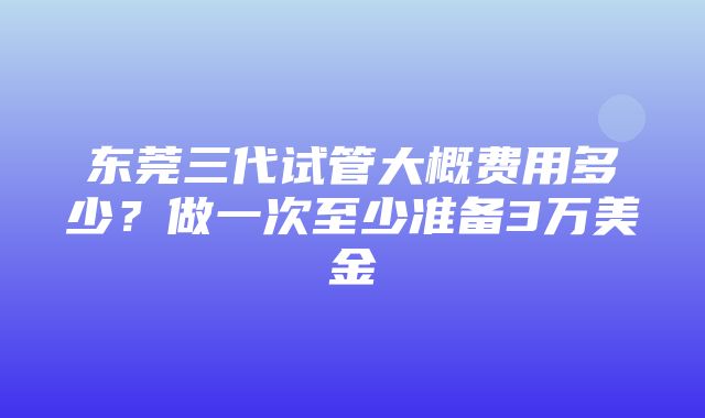 东莞三代试管大概费用多少？做一次至少准备3万美金