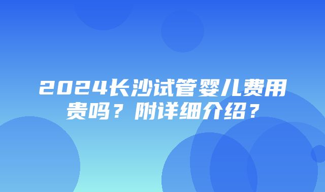 2024长沙试管婴儿费用贵吗？附详细介绍？