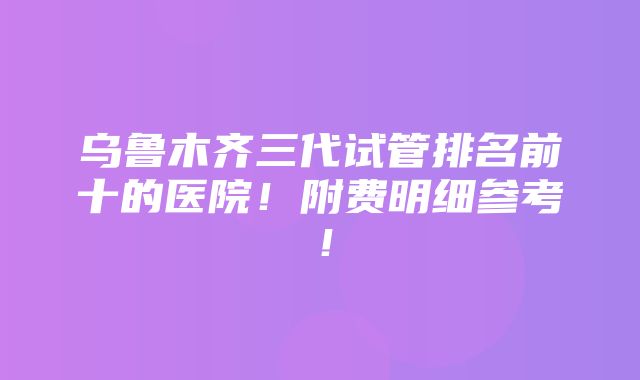 乌鲁木齐三代试管排名前十的医院！附费明细参考！