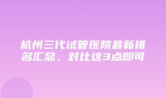 杭州三代试管医院最新排名汇总，对比这3点即可