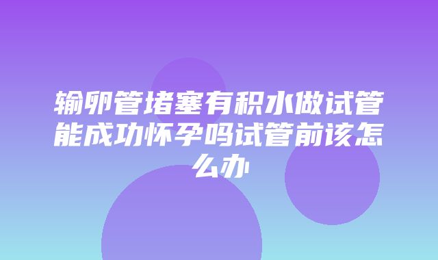 输卵管堵塞有积水做试管能成功怀孕吗试管前该怎么办