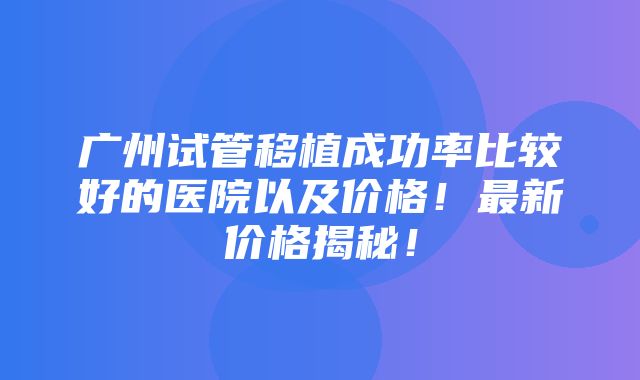 广州试管移植成功率比较好的医院以及价格！最新价格揭秘！