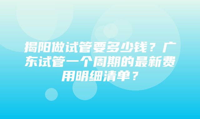 揭阳做试管要多少钱？广东试管一个周期的最新费用明细清单？