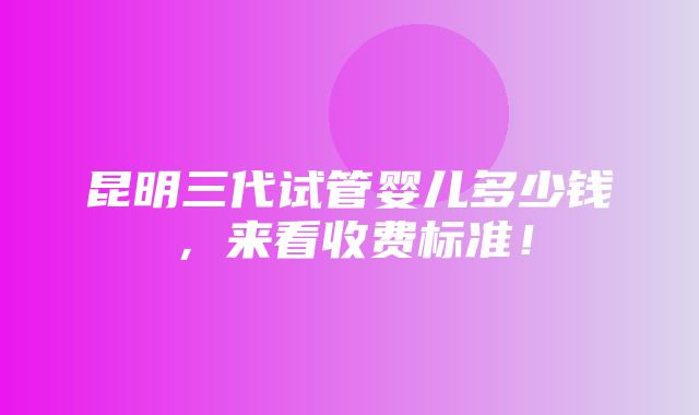 昆明三代试管婴儿多少钱，来看收费标准！