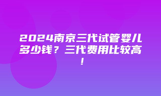 2024南京三代试管婴儿多少钱？三代费用比较高！