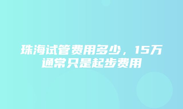 珠海试管费用多少，15万通常只是起步费用