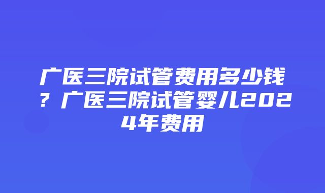 广医三院试管费用多少钱？广医三院试管婴儿2024年费用