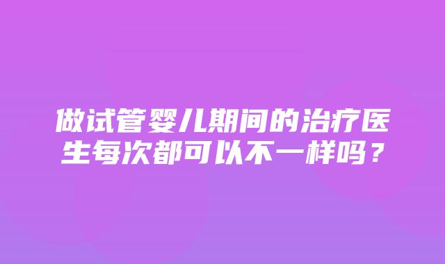 做试管婴儿期间的治疗医生每次都可以不一样吗？