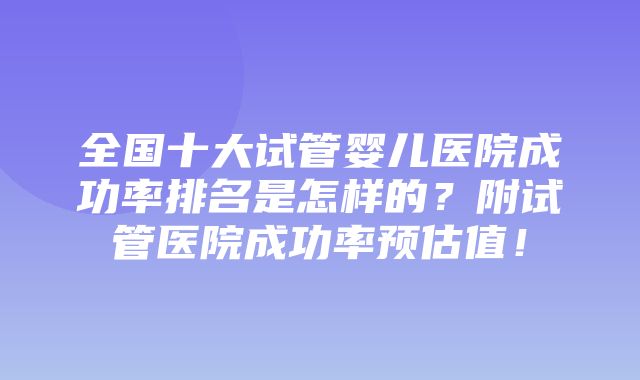 全国十大试管婴儿医院成功率排名是怎样的？附试管医院成功率预估值！