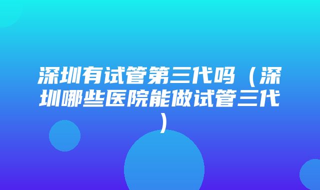 深圳有试管第三代吗（深圳哪些医院能做试管三代）