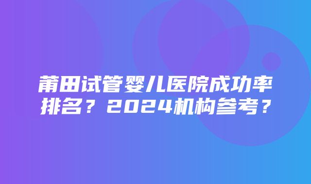 莆田试管婴儿医院成功率排名？2024机构参考？