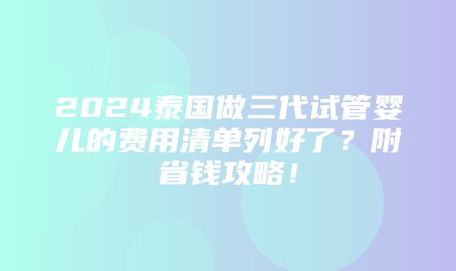 2024泰国做三代试管婴儿的费用清单列好了？附省钱攻略！