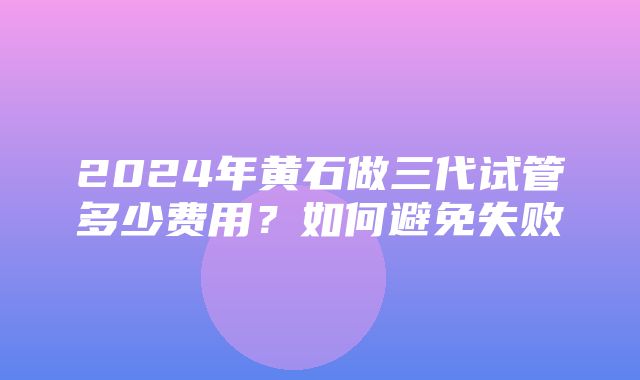 2024年黄石做三代试管多少费用？如何避免失败