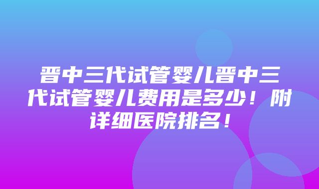 晋中三代试管婴儿晋中三代试管婴儿费用是多少！附详细医院排名！