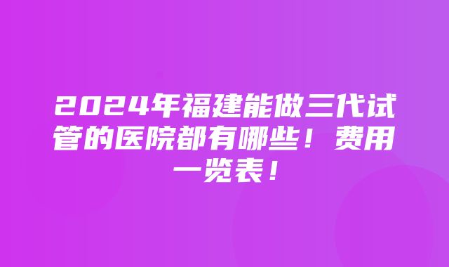 2024年福建能做三代试管的医院都有哪些！费用一览表！