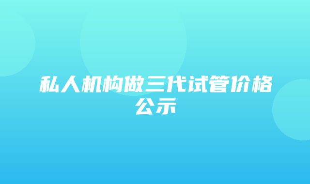 私人机构做三代试管价格公示