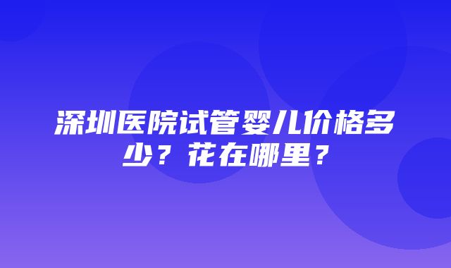 深圳医院试管婴儿价格多少？花在哪里？