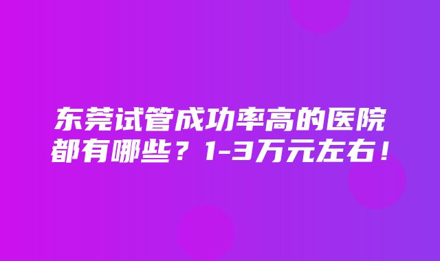 东莞试管成功率高的医院都有哪些？1-3万元左右！