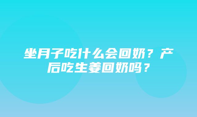 坐月子吃什么会回奶？产后吃生姜回奶吗？