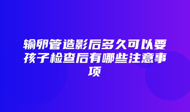 输卵管造影后多久可以要孩子检查后有哪些注意事项