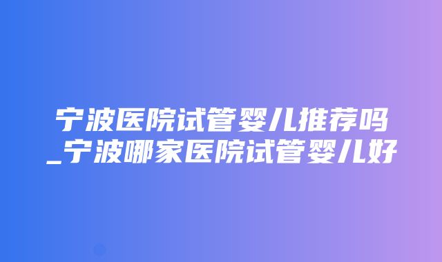 宁波医院试管婴儿推荐吗_宁波哪家医院试管婴儿好