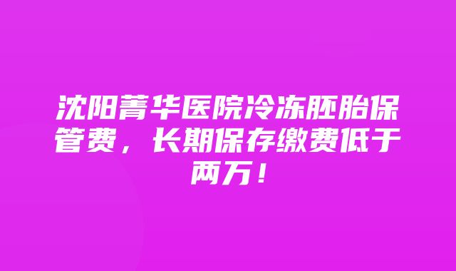 沈阳菁华医院冷冻胚胎保管费，长期保存缴费低于两万！