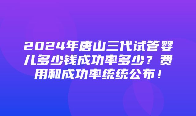 2024年唐山三代试管婴儿多少钱成功率多少？费用和成功率统统公布！