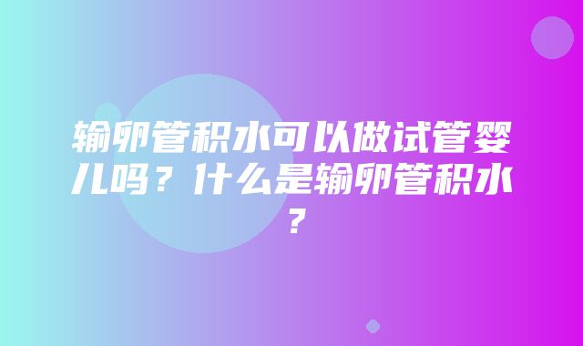 输卵管积水可以做试管婴儿吗？什么是输卵管积水？