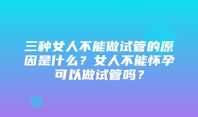 三种女人不能做试管的原因是什么？女人不能怀孕可以做试管吗？