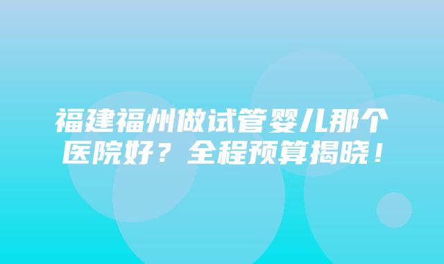 福建福州做试管婴儿那个医院好？全程预算揭晓！